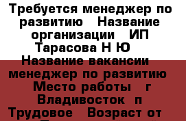 Требуется менеджер по развитию › Название организации ­ ИП Тарасова Н.Ю. › Название вакансии ­ менеджер по развитию › Место работы ­ г.Владивосток, п.Трудовое › Возраст от ­ 23 - Приморский край, Владивосток г. Работа » Вакансии   . Приморский край,Владивосток г.